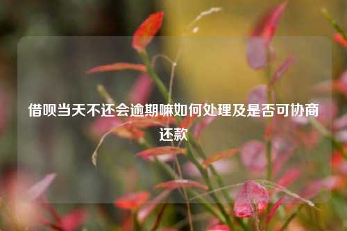 借呗当天不还会逾期嘛如何处理及是否可协商还款