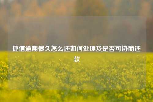 捷信逾期很久怎么还如何处理及是否可协商还款