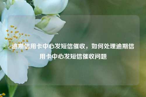 逾期信用卡中心发短信催收，如何处理逾期信用卡中心发短信催收问题